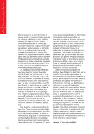 información médica para deportistas

deberían practicar el consumo de hidratos de
carbono durante el entrenamiento para desarrollar
una estrategia individual, y consumir bebidas y
alimentos para deportistas que contengan
combinaciones de hidratos de carbono, que
maximizarán la absorción intestinal y minimizarán
los malestares gastrointestinales. La deshidratación, si es lo suficientemente grave, puede
deteriorar el rendimiento en la mayoría de las
competiciones, en particular en entornos cálidos y
a gran altitud. Los deportistas deberían estar bien
hidratados antes del ejercicio y beber suficientes
líquidos durante el mismo para limitar la deshidratación a menos de aproximadamente un 2% de
su peso. Los líquidos fríos pueden beneficiar al
rendimiento en ambientes calurosos.
Los deportistas no deberían beber tanto que
ganen peso durante el ejercicio. Cuando las
pérdidas de sudor son elevadas, debe incluirse
sodio, en especial cuando el ejercicio dura más
de 2 horas. Durante la recuperación del ejercicio,
la rehidratación debería incluir la reposición del
agua y las sales minerales perdidas a través del
sudor. Cuando los deportistas deban competir en
diversos encuentros en un periodo reducido de
tiempo, son importantes las estrategias para
mejorar la recuperación de líquidos y energía.
Debe evitarse una baja disponibilidad de energía,
pues puede obstaculizar el rendimiento físico y la
adaptación al entrenamiento, y puede ser
peligrosa para el cerebro y la salud reproductiva,
metabólica, la función inmunológica y la salud
ósea.
Debe disuadirse a los jóvenes deportistas de
hacer dieta. Pueden conseguirse una inmunidad
sólida y menos riesgo de infecciones consumiendo una dieta variada satisfactoria en energía y
micronutrientes, asegurando un sueño adecuado
y limitando factores de estrés. Los deportistas
deberían ser particularmente conscientes de sus
necesidades de calcio, hierro y vitamina D, pero el

62

consumo de grandes cantidades de determinados
micronutrientes puede ser perjudicial. Los
deportistas con riesgo de desarrollar patrones de
desorden alimenticio y problemas de la función
reproductiva deberían consultar inmediatamente
a un profesional de la salud cualificado para su
evaluación y tratamiento. El consumo de
suplementos no compensa las malas elecciones
de alimentos y una dieta inadecuada, pero los
suplementos que aportan nutrientes esenciales
pueden ser una opción a corto plazo cuando se
restringen la ingesta de alimentos o las opciones
de los mismos debido a viajes y otros factores.
Puede ser necesario administrar vitamina D en
forma de suplemento alimenticio cuando la
exposición al sol no sea la adecuada.
De las numerosas ayudas ergogénicas
dietéticas disponibles para los deportistas, solo un
pequeño número de ellas puede mejorar el
rendimiento físico de determinados deportistas, y
siempre que se empleen conforme a la evidencia
científica actuales y bajo la orientación de un
profesional bien informado. Los deportistas que
contemplen el consumo de suplementos
alimenticios y alimentos para deportistas deberían
pensar en su eficacia, su coste, el riesgo para la
salud y el rendimiento físico, y su potencial para
arrojar un resultado positivo en un control
antidopaje. Debe desalentarse el consumo de
suplementos en deportistas jóvenes, haciendo
énfasis en consumir una dieta rica en nutrientes y
bien elegida que permita el crecimiento a la vez
que mantiene una composición corporal
saludable. Para disfrutar de todas las ventajas del
deporte, los deportistas, ya compitan en el nivel
de élite o se ejerciten por diversión, deberían
adoptar estrategias nutricionales específicas que
puedan optimizar el rendimiento físico y mental y
ayudar a mantener una buena salud.
Lausana, 27 de octubre de 2010

 