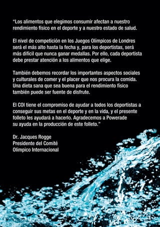 “ “Los alimentos que elegimos consumir afectan a nuestro
rendimiento físico en el deporte y a nuestro estado de salud.
El nivel de competición en los Juegos Olímpicos de Londres
será el más alto hasta la fecha y, para los deportistas, será
más difícil que nunca ganar medallas. Por ello, cada deportista
debe prestar atención a los alimentos que elige.
También debemos recordar los importantes aspectos sociales
y culturales de comer y el placer que nos procura la comida.
Una dieta sana que sea buena para el rendimiento físico
también puede ser fuente de disfrute.
El COI tiene el compromiso de ayudar a todos los deportistas a
conseguir sus metas en el deporte y en la vida, y el presente
folleto les ayudará a hacerlo. Agradecemos a Powerade
su ayuda en la producción de este folleto.”
Dr. Jacques Rogge
Presidente del Comité
Olímpico Internacional

 