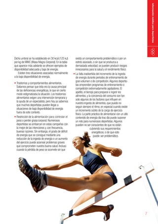 información médica para deportistas

Dicho umbral se ha establecido en 30 kcal (125 kJ)
por kg de MMC (Masa Magra Corporal). En la tabla
que aparece más adelante se ofrecen ejemplos de
disponibilidad adecuada y baja de energía.
Existen tres situaciones asociadas normalmente
a la baja disponibilidad de energía.
•	Trastornos y comportamientos alimentarios.
Solíamos pensar que ésta era la causa principal
de las deficiencias energéticas, lo que en cierto
modo estigmatizaba la situación. Los trastornos
alimentarios exigen una intervención temprana y
la ayuda de un especialista, pero hoy ya sabemos
que muchos deportistas pueden llegar a
situaciones de baja disponibilidad de energía
fuera de este contexto.
•	Restricción de la alimentación para controlar el
peso o perder grasa corporal. Numerosos
deportistas se embarcan en estas campañas con
la mejor de las intenciones y, con frecuencia,
buenas razones. Sin embargo, el grado de déficit
de energía que se consigue mediante una
reducción de la ingesta de energía o un aumento
del ejercicio puede acarrear problemas graves
que comprometen nuestra buena salud. Incluso
cuando la pérdida de peso se acomete sin que

exista un comportamiento problemático o por un
estrés asociado, o sin que se produzca a
demasiada velocidad, se pueden producir riesgos
innecesarios para la salud y el rendimiento físico.
• La falta inadvertida del incremento de la ingesta
de energía durante periodos de entrenamiento de
gran volumen o de competición. Algunos deportistas emprenden programas de entrenamiento o
competición extremadamente agotadores. El
apetito, el tiempo para preparar e ingerir los
alimentos, y la conciencia del consumo son tan
solo algunos de los factores que influyen en
nuestra ingesta de alimentos, que puede no
seguir siempre el ritmo, en especial cuando existe
un incremento súbito de la carga de ejercicio
físico. La parte práctica de alimentarse con un alto
contenido de energía día tras día puede suponer
un reto para numerosos deportistas. Algunos
pueden no ser conscientes de que no están
cubriendo sus requerimientos
energéticos, o de que esto
puede ser problemático.

7

 