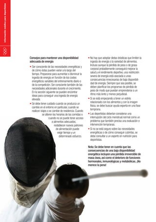 información médica para deportistas

Consejos para mantener una disponibilidad
adecuada de energía
•	Ser consciente de las necesidades energéticas y
de cómo éstas pueden variar a lo largo del
tiempo. Prepararse para aumentar o disminuir la
ingesta de energía en función de los costes
energéticos variables del entrenamiento diario o
de la competición. Ser consciente también de las
necesidades adicionales durante el crecimiento.
En la sección siguiente se pueden encontrar
ideas para conseguir una ingesta de energía
elevada.
•	Se debe tener cuidado cuando se produzca un
cambio en el entorno en particular, cuando se
realicen viajes o se cambie de residencia. Cuando
se alteren los horarios de las comidas o
cuando no se puede tener acceso
a alimentos adecuados,
restablecer nuevos patrones
de alimentación puede
exigir tiempo y un
determinado esfuerzo.

•	No hay que adoptar dietas drásticas que limiten la
ingesta de energía o la variedad de alimentos.
Incluso aunque la pérdida de peso o de grasa
corporal probablemente conseguirá mejorar la
salud y el rendimiento deportivo, una restricción
severa de energía está asociada a unas
consecuencias innecesarias de baja disponibilidad de energía. Siempre que sea posible, se
deben planificar los programas de pérdida de
peso de modo que puedan emprenderse a un
ritmo más lento y menos perjudicial.
•	Si se está empezando a tener un estrés
relacionado con los alimentos y con la imagen
física, se debe buscar ayuda experta en una fase
temprana.
•	Las deportistas deberían considerar una
interrupción del ciclo menstrual normal como un
problema que también precisa una evaluación e
intervención tempranas.
•	Si no se está seguro sobre las necesidades
energéticas o de cómo conseguir cubrirlas, se
debe consultar a un experto en nutrición para
deportistas.
Nota: Se debe tener en cuenta que las
consecuencias de una baja disponibilidad
energética incluyen una pérdida irreversible de
masa ósea, así como el deterioro de funciones
hormonales, inmunológicas y metabólicas. ¡No
merece la pena!

 