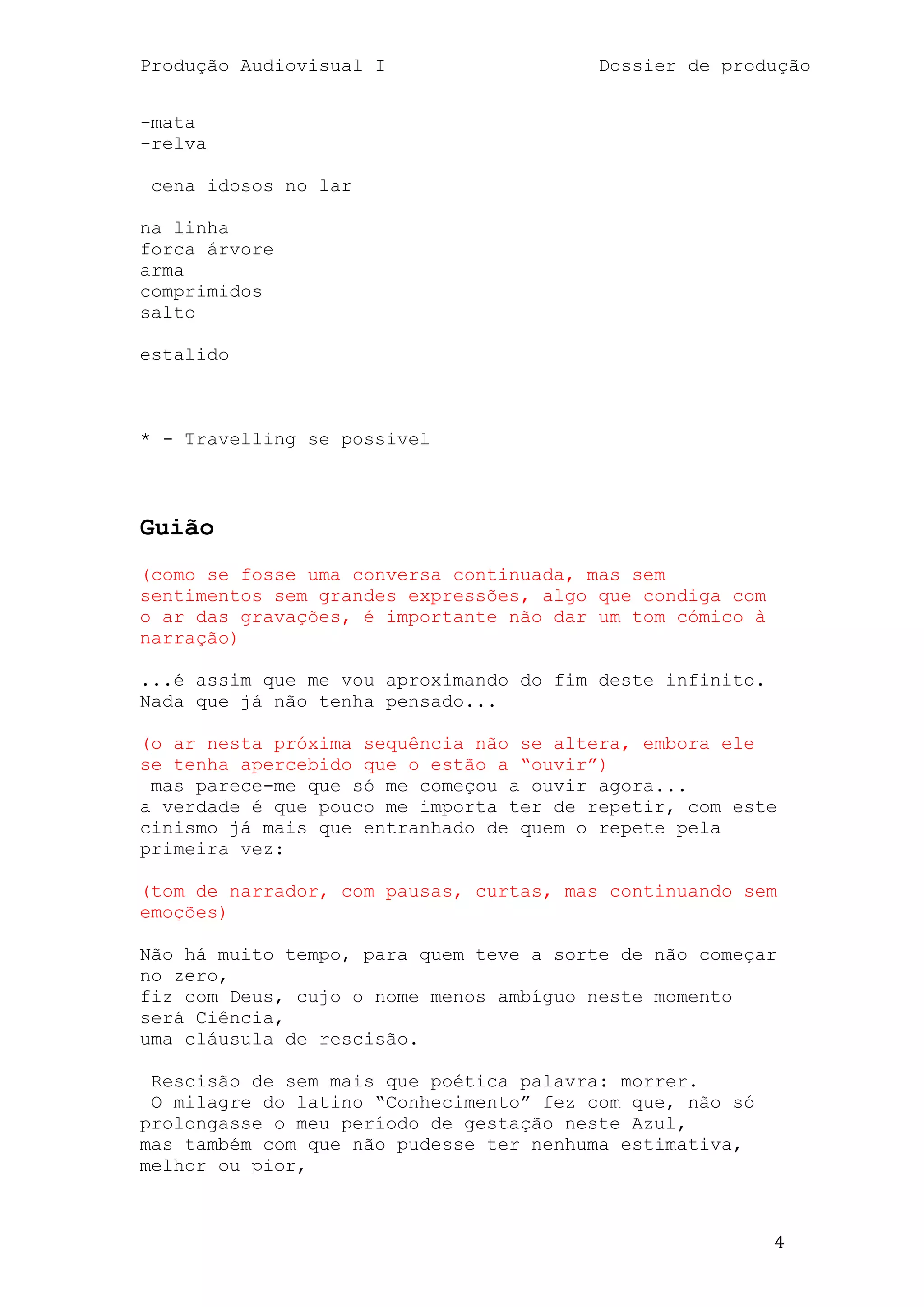 Produção Audiovisual I                   Dossier de produção


-mata
-relva

 cena idosos no lar

na linha
forca árvore
arma
comprimidos
salto

estalido



* - Travelling se possivel



Guião
(como se fosse uma conversa continuada, mas sem
sentimentos sem grandes expressões, algo que condiga com
o ar das gravações, é importante não dar um tom cómico à
narração)

...é assim que me vou aproximando do fim deste infinito.
Nada que já não tenha pensado...

(o ar nesta próxima sequência não se altera, embora ele
se tenha apercebido que o estão a ―ouvir‖)
 mas parece-me que só me começou a ouvir agora...
a verdade é que pouco me importa ter de repetir, com este
cinismo já mais que entranhado de quem o repete pela
primeira vez:

(tom de narrador, com pausas, curtas, mas continuando sem
emoções)

Não há muito tempo, para quem teve a sorte de não começar
no zero,
fiz com Deus, cujo o nome menos ambíguo neste momento
será Ciência,
uma cláusula de rescisão.

 Rescisão de sem mais que poética palavra: morrer.
 O milagre do latino ―Conhecimento‖ fez com que, não só
prolongasse o meu período de gestação neste Azul,
mas também com que não pudesse ter nenhuma estimativa,
melhor ou pior,



                                                           4
 