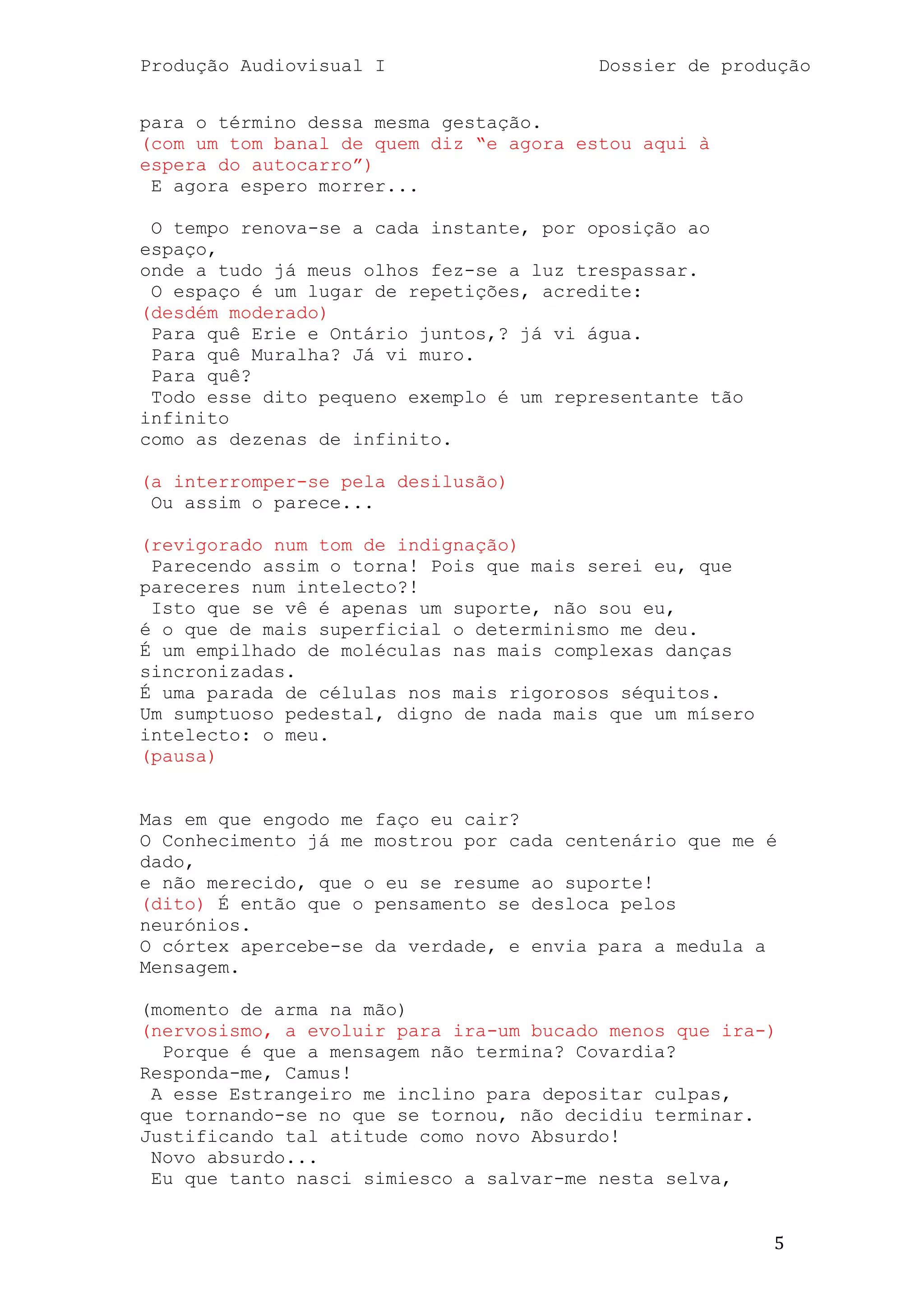 Produção Audiovisual I                   Dossier de produção


para o término dessa mesma gestação.
(com um tom banal de quem diz ―e agora estou aqui à
espera do autocarro‖)
 E agora espero morrer...

 O tempo renova-se a cada instante, por oposição ao
espaço,
onde a tudo já meus olhos fez-se a luz trespassar.
 O espaço é um lugar de repetições, acredite:
(desdém moderado)
 Para quê Erie e Ontário juntos,? já vi água.
 Para quê Muralha? Já vi muro.
 Para quê?
 Todo esse dito pequeno exemplo é um representante tão
infinito
como as dezenas de infinito.

(a interromper-se pela desilusão)
 Ou assim o parece...

(revigorado num tom de indignação)
 Parecendo assim o torna! Pois que mais serei eu, que
pareceres num intelecto?!
 Isto que se vê é apenas um suporte, não sou eu,
é o que de mais superficial o determinismo me deu.
É um empilhado de moléculas nas mais complexas danças
sincronizadas.
É uma parada de células nos mais rigorosos séquitos.
Um sumptuoso pedestal, digno de nada mais que um mísero
intelecto: o meu.
(pausa)


Mas em que engodo me faço eu cair?
O Conhecimento já me mostrou por cada centenário que me é
dado,
e não merecido, que o eu se resume ao suporte!
(dito) É então que o pensamento se desloca pelos
neurónios.
O córtex apercebe-se da verdade, e envia para a medula a
Mensagem.

(momento de arma na mão)
(nervosismo, a evoluir para ira-um bucado menos que ira-)
  Porque é que a mensagem não termina? Covardia?
Responda-me, Camus!
 A esse Estrangeiro me inclino para depositar culpas,
que tornando-se no que se tornou, não decidiu terminar.
Justificando tal atitude como novo Absurdo!
 Novo absurdo...
 Eu que tanto nasci simiesco a salvar-me nesta selva,


                                                          5
 