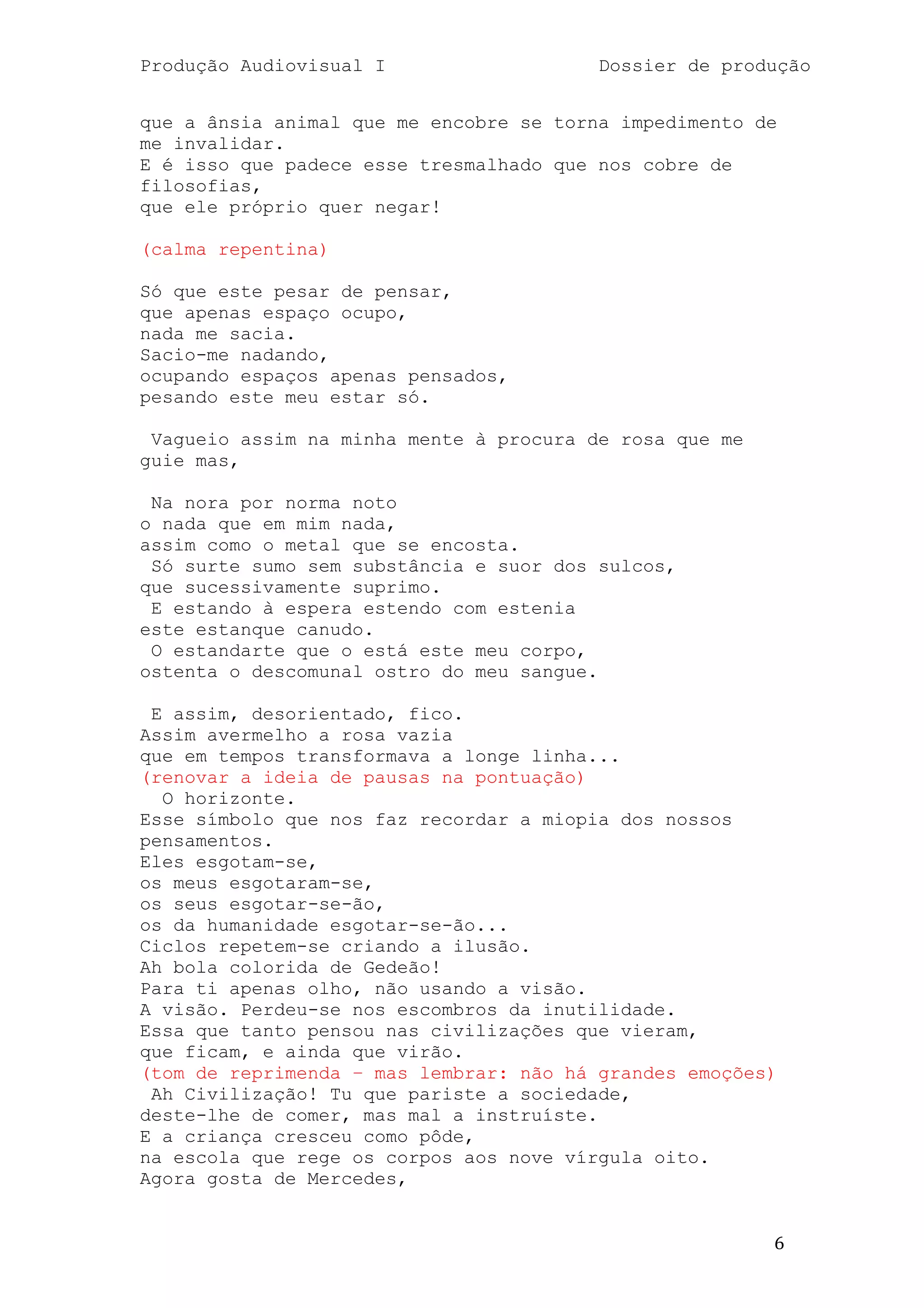 Produção Audiovisual I                   Dossier de produção


que a ânsia animal que me encobre se torna impedimento de
me invalidar.
E é isso que padece esse tresmalhado que nos cobre de
filosofias,
que ele próprio quer negar!

(calma repentina)

Só que este pesar de pensar,
que apenas espaço ocupo,
nada me sacia.
Sacio-me nadando,
ocupando espaços apenas pensados,
pesando este meu estar só.

 Vagueio assim na minha mente à procura de rosa que me
guie mas,

 Na nora por norma noto
o nada que em mim nada,
assim como o metal que se encosta.
 Só surte sumo sem substância e suor dos sulcos,
que sucessivamente suprimo.
 E estando à espera estendo com estenia
este estanque canudo.
 O estandarte que o está este meu corpo,
ostenta o descomunal ostro do meu sangue.

 E assim, desorientado, fico.
Assim avermelho a rosa vazia
que em tempos transformava a longe linha...
(renovar a ideia de pausas na pontuação)
  O horizonte.
Esse símbolo que nos faz recordar a miopia dos nossos
pensamentos.
Eles esgotam-se,
os meus esgotaram-se,
os seus esgotar-se-ão,
os da humanidade esgotar-se-ão...
Ciclos repetem-se criando a ilusão.
Ah bola colorida de Gedeão!
Para ti apenas olho, não usando a visão.
A visão. Perdeu-se nos escombros da inutilidade.
Essa que tanto pensou nas civilizações que vieram,
que ficam, e ainda que virão.
(tom de reprimenda – mas lembrar: não há grandes emoções)
 Ah Civilização! Tu que pariste a sociedade,
deste-lhe de comer, mas mal a instruíste.
E a criança cresceu como pôde,
na escola que rege os corpos aos nove vírgula oito.
Agora gosta de Mercedes,


                                                         6
 