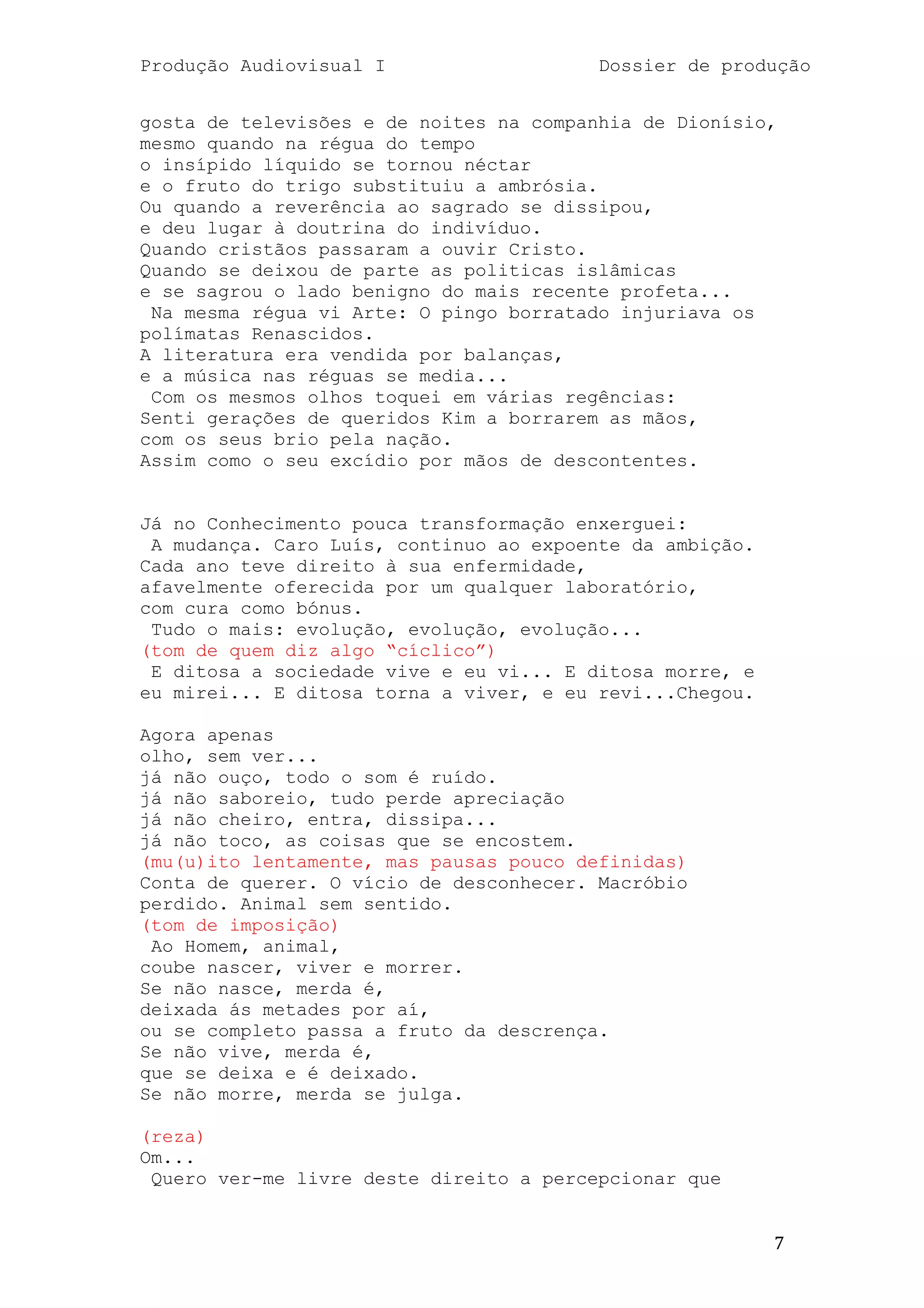 Produção Audiovisual I                   Dossier de produção


gosta de televisões e de noites na companhia de Dionísio,
mesmo quando na régua do tempo
o insípido líquido se tornou néctar
e o fruto do trigo substituiu a ambrósia.
Ou quando a reverência ao sagrado se dissipou,
e deu lugar à doutrina do indivíduo.
Quando cristãos passaram a ouvir Cristo.
Quando se deixou de parte as politicas islâmicas
e se sagrou o lado benigno do mais recente profeta...
 Na mesma régua vi Arte: O pingo borratado injuriava os
polímatas Renascidos.
A literatura era vendida por balanças,
e a música nas réguas se media...
 Com os mesmos olhos toquei em várias regências:
Senti gerações de queridos Kim a borrarem as mãos,
com os seus brio pela nação.
Assim como o seu excídio por mãos de descontentes.


Já no Conhecimento pouca transformação enxerguei:
 A mudança. Caro Luís, continuo ao expoente da ambição.
Cada ano teve direito à sua enfermidade,
afavelmente oferecida por um qualquer laboratório,
com cura como bónus.
 Tudo o mais: evolução, evolução, evolução...
(tom de quem diz algo ―cíclico‖)
 E ditosa a sociedade vive e eu vi... E ditosa morre, e
eu mirei... E ditosa torna a viver, e eu revi...Chegou.

Agora apenas
olho, sem ver...
já não ouço, todo o som é ruído.
já não saboreio, tudo perde apreciação
já não cheiro, entra, dissipa...
já não toco, as coisas que se encostem.
(mu(u)ito lentamente, mas pausas pouco definidas)
Conta de querer. O vício de desconhecer. Macróbio
perdido. Animal sem sentido.
(tom de imposição)
 Ao Homem, animal,
coube nascer, viver e morrer.
Se não nasce, merda é,
deixada ás metades por aí,
ou se completo passa a fruto da descrença.
Se não vive, merda é,
que se deixa e é deixado.
Se não morre, merda se julga.

(reza)
Om...
 Quero ver-me livre deste direito a percepcionar que


                                                          7
 
