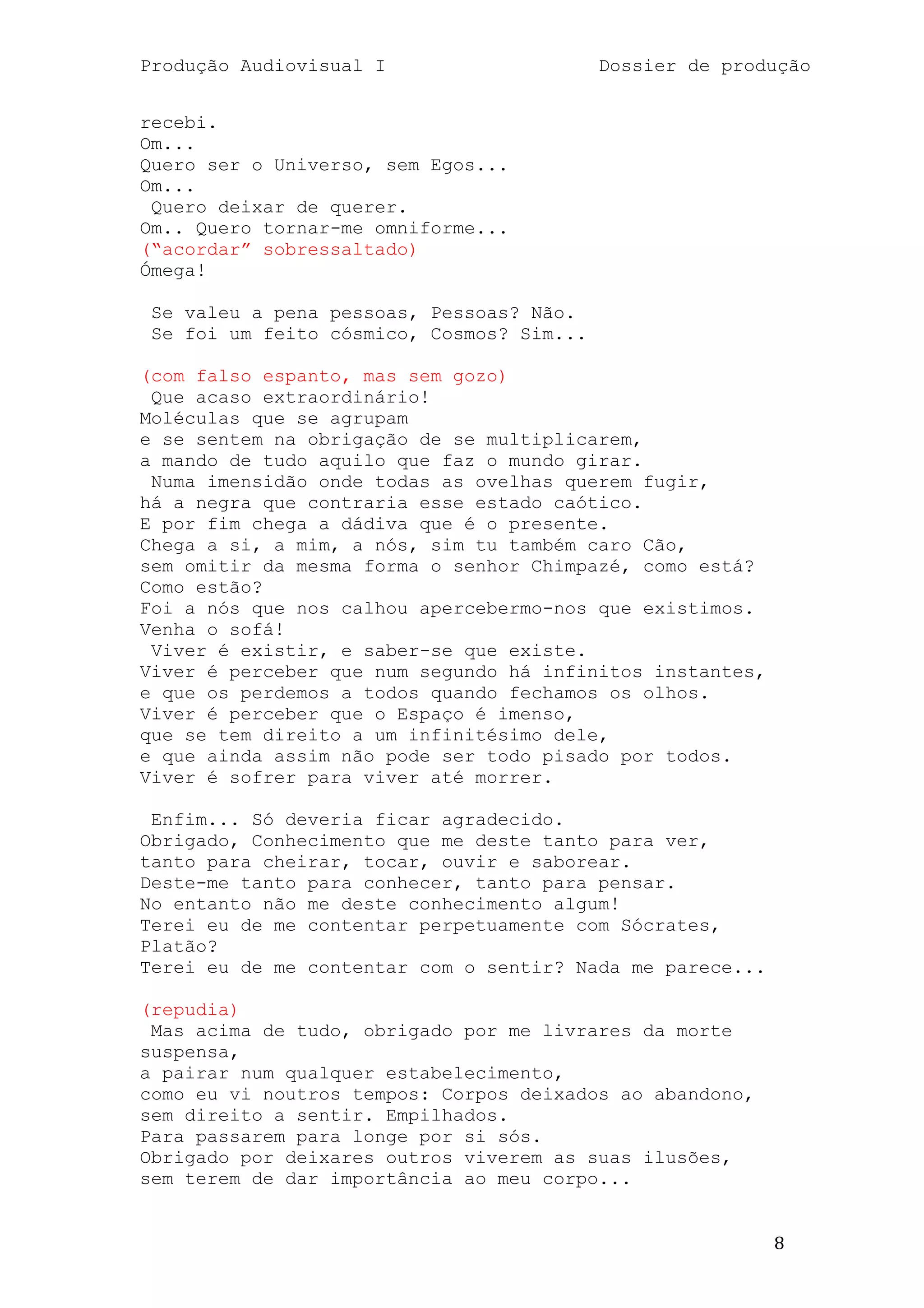 Produção Audiovisual I                     Dossier de produção


recebi.
Om...
Quero ser o Universo, sem Egos...
Om...
 Quero deixar de querer.
Om.. Quero tornar-me omniforme...
(―acordar‖ sobressaltado)
Ómega!

 Se valeu a pena pessoas, Pessoas? Não.
 Se foi um feito cósmico, Cosmos? Sim...

(com falso espanto, mas sem gozo)
 Que acaso extraordinário!
Moléculas que se agrupam
e se sentem na obrigação de se multiplicarem,
a mando de tudo aquilo que faz o mundo girar.
 Numa imensidão onde todas as ovelhas querem fugir,
há a negra que contraria esse estado caótico.
E por fim chega a dádiva que é o presente.
Chega a si, a mim, a nós, sim tu também caro Cão,
sem omitir da mesma forma o senhor Chimpazé, como está?
Como estão?
Foi a nós que nos calhou apercebermo-nos que existimos.
Venha o sofá!
 Viver é existir, e saber-se que existe.
Viver é perceber que num segundo há infinitos instantes,
e que os perdemos a todos quando fechamos os olhos.
Viver é perceber que o Espaço é imenso,
que se tem direito a um infinitésimo dele,
e que ainda assim não pode ser todo pisado por todos.
Viver é sofrer para viver até morrer.

 Enfim... Só deveria ficar agradecido.
Obrigado, Conhecimento que me deste tanto para ver,
tanto para cheirar, tocar, ouvir e saborear.
Deste-me tanto para conhecer, tanto para pensar.
No entanto não me deste conhecimento algum!
Terei eu de me contentar perpetuamente com Sócrates,
Platão?
Terei eu de me contentar com o sentir? Nada me parece...

(repudia)
 Mas acima de tudo, obrigado por me livrares da morte
suspensa,
a pairar num qualquer estabelecimento,
como eu vi noutros tempos: Corpos deixados ao abandono,
sem direito a sentir. Empilhados.
Para passarem para longe por si sós.
Obrigado por deixares outros viverem as suas ilusões,
sem terem de dar importância ao meu corpo...


                                                           8
 