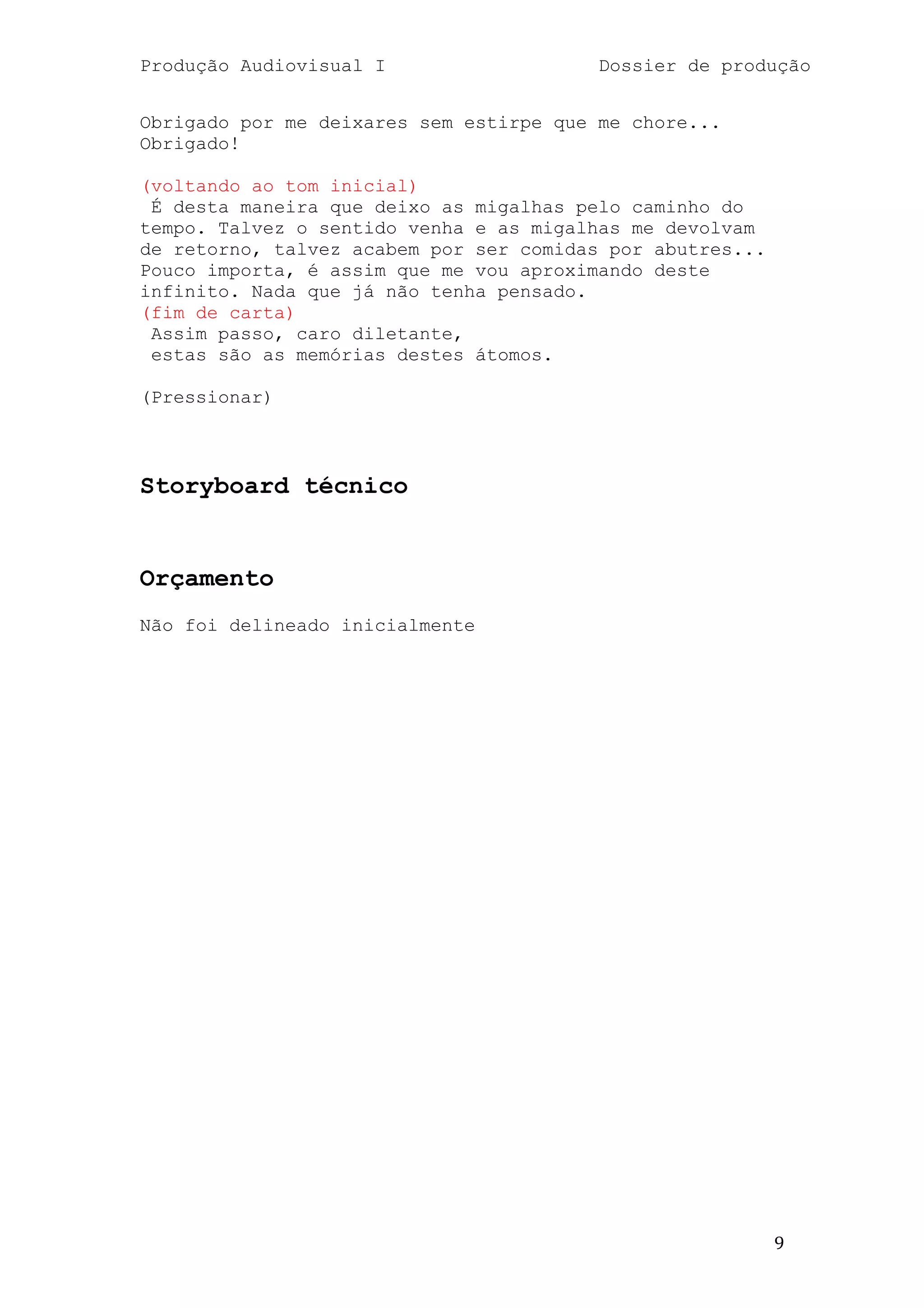 Produção Audiovisual I                   Dossier de produção


Obrigado por me deixares sem estirpe que me chore...
Obrigado!

(voltando ao tom inicial)
 É desta maneira que deixo as migalhas pelo caminho do
tempo. Talvez o sentido venha e as migalhas me devolvam
de retorno, talvez acabem por ser comidas por abutres...
Pouco importa, é assim que me vou aproximando deste
infinito. Nada que já não tenha pensado.
(fim de carta)
 Assim passo, caro diletante,
 estas são as memórias destes átomos.

(Pressionar)



Storyboard técnico


Orçamento
Não foi delineado inicialmente




                                                           9
 