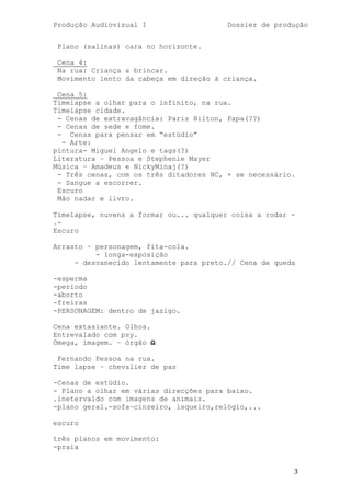 Produção Audiovisual I                   Dossier de produção


 Plano (salinas) cara no horizonte.

 Cena 4:
 Na rua: Criança a brincar.
 Movimento lento da cabeça em direção à criança.

 Cena 5:
Timelapse a olhar para o infinito, na rua.
Timelapse cidade.
 - Cenas de extravagância: Paris Hilton, Papa(??)
 - Cenas de sede e fome.
 - Cenas para pensar em ―estúdio‖
  - Arte:
pintura- Miguel Angelo e tags(?)
Literatura – Pessoa e Stephenie Mayer
Música – Amadeus e NickyMinaj(?)
 - Três cenas, com os três ditadores NC, + se necessário.
 - Sangue a escorrer.
 Escuro
 Mão nadar e livro.

Timelapse, nuvens a formar ou... qualquer coisa a rodar -
.-
Escuro

Arrasto – personagem, fita-cola.
          - longa-exposição
     - desvanecido lentamente para preto.// Cena de queda

-esperma
-periodo
-aborto
-freiras
-PERSONAGEM: dentro de jazigo.

Cena extasiante. Olhos.
Entrevalado com psy.
Ómega, imagem. – órgão Ω

 Fernando Pessoa na rua.
Time lapse – chevalier de pas

-Cenas de estúdio.
- Plano a olhar em várias direcções para baixo.
.inetervaldo com imagens de animais.
-plano geral.-sofa—cinzeiro, isqueiro,relógio,...

escuro

três planos em movimento:
-praia


                                                        3
 