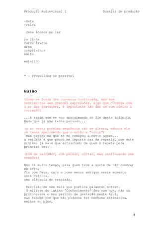 Produção Audiovisual I                   Dossier de produção


-mata
-relva

 cena idosos no lar

na linha
forca árvore
arma
comprimidos
salto

estalido



* - Travelling se possivel



Guião
(como se fosse uma conversa continuada, mas sem
sentimentos sem grandes expressões, algo que condiga com
o ar das gravações, é importante não dar um tom cómico à
narração)

...é assim que me vou aproximando do fim deste infinito.
Nada que já não tenha pensado...

(o ar nesta próxima sequência não se altera, embora ele
se tenha apercebido que o estão a ―ouvir‖)
 mas parece-me que só me começou a ouvir agora...
a verdade é que pouco me importa ter de repetir, com este
cinismo já mais que entranhado de quem o repete pela
primeira vez:

(tom de narrador, com pausas, curtas, mas continuando sem
emoções)

Não há muito tempo, para quem teve a sorte de não começar
no zero,
fiz com Deus, cujo o nome menos ambíguo neste momento
será Ciência,
uma cláusula de rescisão.

 Rescisão de sem mais que poética palavra: morrer.
 O milagre do latino ―Conhecimento‖ fez com que, não só
prolongasse o meu período de gestação neste Azul,
mas também com que não pudesse ter nenhuma estimativa,
melhor ou pior,



                                                           4
 