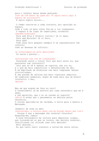 Produção Audiovisual I                   Dossier de produção


para o término dessa mesma gestação.
(com um tom banal de quem diz ―e agora estou aqui à
espera do autocarro‖)
 E agora espero morrer...

 O tempo renova-se a cada instante, por oposição ao
espaço,
onde a tudo já meus olhos fez-se a luz trespassar.
 O espaço é um lugar de repetições, acredite:
(desdém moderado)
 Para quê Erie e Ontário juntos,? já vi água.
 Para quê Muralha? Já vi muro.
 Para quê?
 Todo esse dito pequeno exemplo é um representante tão
infinito
como as dezenas de infinito.

(a interromper-se pela desilusão)
 Ou assim o parece...

(revigorado num tom de indignação)
 Parecendo assim o torna! Pois que mais serei eu, que
pareceres num intelecto?!
 Isto que se vê é apenas um suporte, não sou eu,
é o que de mais superficial o determinismo me deu.
É um empilhado de moléculas nas mais complexas danças
sincronizadas.
É uma parada de células nos mais rigorosos séquitos.
Um sumptuoso pedestal, digno de nada mais que um mísero
intelecto: o meu.
(pausa)


Mas em que engodo me faço eu cair?
O Conhecimento já me mostrou por cada centenário que me é
dado,
e não merecido, que o eu se resume ao suporte!
(dito) É então que o pensamento se desloca pelos
neurónios.
O córtex apercebe-se da verdade, e envia para a medula a
Mensagem.

(momento de arma na mão)
(nervosismo, a evoluir para ira-um bucado menos que ira-)
  Porque é que a mensagem não termina? Covardia?
Responda-me, Camus!
 A esse Estrangeiro me inclino para depositar culpas,
que tornando-se no que se tornou, não decidiu terminar.
Justificando tal atitude como novo Absurdo!
 Novo absurdo...
 Eu que tanto nasci simiesco a salvar-me nesta selva,


                                                          5
 