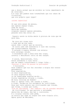 Produção Audiovisual I                   Dossier de produção


que a ânsia animal que me encobre se torna impedimento de
me invalidar.
E é isso que padece esse tresmalhado que nos cobre de
filosofias,
que ele próprio quer negar!

(calma repentina)

Só que este pesar de pensar,
que apenas espaço ocupo,
nada me sacia.
Sacio-me nadando,
ocupando espaços apenas pensados,
pesando este meu estar só.

 Vagueio assim na minha mente à procura de rosa que me
guie mas,

 Na nora por norma noto
o nada que em mim nada,
assim como o metal que se encosta.
 Só surte sumo sem substância e suor dos sulcos,
que sucessivamente suprimo.
 E estando à espera estendo com estenia
este estanque canudo.
 O estandarte que o está este meu corpo,
ostenta o descomunal ostro do meu sangue.

 E assim, desorientado, fico.
Assim avermelho a rosa vazia
que em tempos transformava a longe linha...
(renovar a ideia de pausas na pontuação)
  O horizonte.
Esse símbolo que nos faz recordar a miopia dos nossos
pensamentos.
Eles esgotam-se,
os meus esgotaram-se,
os seus esgotar-se-ão,
os da humanidade esgotar-se-ão...
Ciclos repetem-se criando a ilusão.
Ah bola colorida de Gedeão!
Para ti apenas olho, não usando a visão.
A visão. Perdeu-se nos escombros da inutilidade.
Essa que tanto pensou nas civilizações que vieram,
que ficam, e ainda que virão.
(tom de reprimenda – mas lembrar: não há grandes emoções)
 Ah Civilização! Tu que pariste a sociedade,
deste-lhe de comer, mas mal a instruíste.
E a criança cresceu como pôde,
na escola que rege os corpos aos nove vírgula oito.
Agora gosta de Mercedes,


                                                         6
 