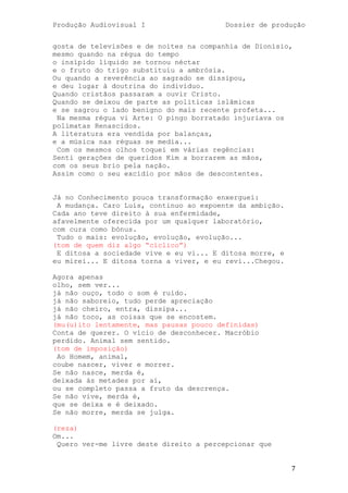 Produção Audiovisual I                   Dossier de produção


gosta de televisões e de noites na companhia de Dionísio,
mesmo quando na régua do tempo
o insípido líquido se tornou néctar
e o fruto do trigo substituiu a ambrósia.
Ou quando a reverência ao sagrado se dissipou,
e deu lugar à doutrina do indivíduo.
Quando cristãos passaram a ouvir Cristo.
Quando se deixou de parte as politicas islâmicas
e se sagrou o lado benigno do mais recente profeta...
 Na mesma régua vi Arte: O pingo borratado injuriava os
polímatas Renascidos.
A literatura era vendida por balanças,
e a música nas réguas se media...
 Com os mesmos olhos toquei em várias regências:
Senti gerações de queridos Kim a borrarem as mãos,
com os seus brio pela nação.
Assim como o seu excídio por mãos de descontentes.


Já no Conhecimento pouca transformação enxerguei:
 A mudança. Caro Luís, continuo ao expoente da ambição.
Cada ano teve direito à sua enfermidade,
afavelmente oferecida por um qualquer laboratório,
com cura como bónus.
 Tudo o mais: evolução, evolução, evolução...
(tom de quem diz algo ―cíclico‖)
 E ditosa a sociedade vive e eu vi... E ditosa morre, e
eu mirei... E ditosa torna a viver, e eu revi...Chegou.

Agora apenas
olho, sem ver...
já não ouço, todo o som é ruído.
já não saboreio, tudo perde apreciação
já não cheiro, entra, dissipa...
já não toco, as coisas que se encostem.
(mu(u)ito lentamente, mas pausas pouco definidas)
Conta de querer. O vício de desconhecer. Macróbio
perdido. Animal sem sentido.
(tom de imposição)
 Ao Homem, animal,
coube nascer, viver e morrer.
Se não nasce, merda é,
deixada ás metades por aí,
ou se completo passa a fruto da descrença.
Se não vive, merda é,
que se deixa e é deixado.
Se não morre, merda se julga.

(reza)
Om...
 Quero ver-me livre deste direito a percepcionar que


                                                          7
 