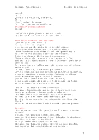 Produção Audiovisual I                     Dossier de produção


recebi.
Om...
Quero ser o Universo, sem Egos...
Om...
 Quero deixar de querer.
Om.. Quero tornar-me omniforme...
(―acordar‖ sobressaltado)
Ómega!

 Se valeu a pena pessoas, Pessoas? Não.
 Se foi um feito cósmico, Cosmos? Sim...

(com falso espanto, mas sem gozo)
 Que acaso extraordinário!
Moléculas que se agrupam
e se sentem na obrigação de se multiplicarem,
a mando de tudo aquilo que faz o mundo girar.
 Numa imensidão onde todas as ovelhas querem fugir,
há a negra que contraria esse estado caótico.
E por fim chega a dádiva que é o presente.
Chega a si, a mim, a nós, sim tu também caro Cão,
sem omitir da mesma forma o senhor Chimpazé, como está?
Como estão?
Foi a nós que nos calhou apercebermo-nos que existimos.
Venha o sofá!
 Viver é existir, e saber-se que existe.
Viver é perceber que num segundo há infinitos instantes,
e que os perdemos a todos quando fechamos os olhos.
Viver é perceber que o Espaço é imenso,
que se tem direito a um infinitésimo dele,
e que ainda assim não pode ser todo pisado por todos.
Viver é sofrer para viver até morrer.

 Enfim... Só deveria ficar agradecido.
Obrigado, Conhecimento que me deste tanto para ver,
tanto para cheirar, tocar, ouvir e saborear.
Deste-me tanto para conhecer, tanto para pensar.
No entanto não me deste conhecimento algum!
Terei eu de me contentar perpetuamente com Sócrates,
Platão?
Terei eu de me contentar com o sentir? Nada me parece...

(repudia)
 Mas acima de tudo, obrigado por me livrares da morte
suspensa,
a pairar num qualquer estabelecimento,
como eu vi noutros tempos: Corpos deixados ao abandono,
sem direito a sentir. Empilhados.
Para passarem para longe por si sós.
Obrigado por deixares outros viverem as suas ilusões,
sem terem de dar importância ao meu corpo...


                                                           8
 