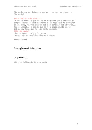 Produção Audiovisual I                   Dossier de produção


Obrigado por me deixares sem estirpe que me chore...
Obrigado!

(voltando ao tom inicial)
 É desta maneira que deixo as migalhas pelo caminho do
tempo. Talvez o sentido venha e as migalhas me devolvam
de retorno, talvez acabem por ser comidas por abutres...
Pouco importa, é assim que me vou aproximando deste
infinito. Nada que já não tenha pensado.
(fim de carta)
 Assim passo, caro diletante,
 estas são as memórias destes átomos.

(Pressionar)



Storyboard técnico


Orçamento
Não foi delineado inicialmente




                                                           9
 