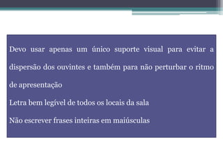 Devo usar apenas um único suporte visual para evitar a
dispersão dos ouvintes e também para não perturbar o ritmo
de apresentação
Letra bem legível de todos os locais da sala
Não escrever frases inteiras em maiúsculas
 