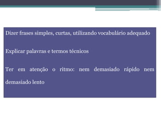 Dizer frases simples, curtas, utilizando vocabulário adequado
Explicar palavras e termos técnicos
Ter em atenção o ritmo: nem demasiado rápido nem
demasiado lento
 