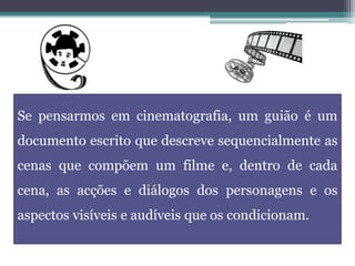 Se pensarmos em cinematografia, um guião é um
documento escrito que descreve sequencialmente as
cenas que compõem um filme e, dentro de cada
cena, as acções e diálogos dos personagens e os
aspectos visíveis e audíveis que os condicionam.
 