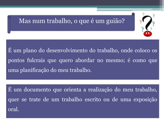 Mas num trabalho, o que é um guião?
É um plano do desenvolvimento do trabalho, onde coloco os
pontos fulcrais que quero abordar no mesmo; é como que
uma planificação do meu trabalho.
É um documento que orienta a realização do meu trabalho,
quer se trate de um trabalho escrito ou de uma exposição
oral.
 