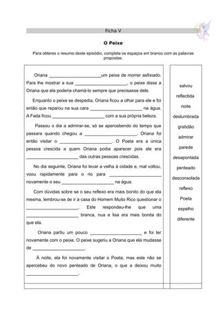 Ficha V
O Peixe
Para obteres o resumo deste episódio, completa os espaços em branco com as palavras
propostas.
Oriana _____________________um peixe de morrer asfixiado.
Para lhe mostrar a sua _____________________, o peixe disse a
Oriana que ela poderia chamá-lo sempre que precisasse dele.
Enquanto o peixe se despedia, Oriana ficou a olhar para ele e foi
então que reparou na sua cara _____________________ na água.
A Fada ficou _____________________ com a sua própria beleza.
Passou o dia a admirar-se, só se apercebendo do tempo que
passara quando chegou a _____________________. Oriana foi
então visitar o _____________________. O Poeta era a única
pessoa crescida a quem Oriana podia aparecer pois ele era
_____________________ das outras pessoas crescidas.
No dia seguinte, Oriana foi levar a velha à cidade e, mal voltou,
voou rapidamente para o rio para _____________________
novamente o seu _____________________ na água.
Com dúvidas sobre se o seu reflexo era mais bonito do que ela
mesma, lembrou-se de ir à casa do Homem Muito Rico questionar o
_____________________. Este respondeu-lhe que uma
_____________________ branca, nua e lisa era mais bonita do
que ela.
Oriana partiu um pouco _____________________ e foi ter
novamente com o peixe. O peixe sugeriu a Oriana que ela mudasse
de _____________________.
À noite, ela foi novamente visitar o Poeta, mas este não se
apercebeu do novo penteado de Oriana, o que a deixou muito
_____________________.
salvou
reflectida
noite
deslumbrada
gratidão
admirar
parede
desapontada
penteado
desconsolada
reflexo
Poeta
espelho
diferente
 