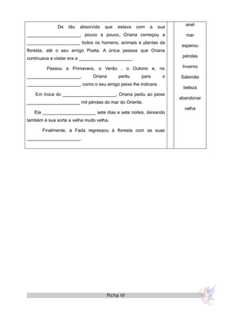 De tão absorvida que estava com a sua
_____________________, pouco a pouco, Oriana começou a
_____________________ todos os homens, animais e plantas da
floresta, até o seu amigo Poeta. A única pessoa que Oriana
continuava a visitar era a _____________________.
Passou a Primavera, o Verão , o Outono e, no
_____________________, Oriana partiu para o
_____________________, como o seu amigo peixe lhe indicara.
Em troca do _____________________, Oriana pediu ao peixe
_____________________ mil pérolas do mar do Oriente.
Ela _____________________ sete dias e sete noites, deixando
também à sua sorte a velha muito velha.
Finalmente, a Fada regressou à floresta com as suas
_____________________.
anel
mar
esperou
pérolas
Inverno
Salomão
beleza
abandonar
velha
Ficha VI
 