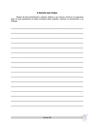 A Rainha das Fadas
Depois de leres atentamente o capítulo, elabora o seu resumo. Escreve um (pequeno)
texto no qual apresentas as ideias principais deste episódio, retirando os pormenores e os
diálogos.
______________________________________________________________
______________________________________________________________
______________________________________________________________
______________________________________________________________
______________________________________________________________
______________________________________________________________
______________________________________________________________
______________________________________________________________
______________________________________________________________
______________________________________________________________
______________________________________________________________
______________________________________________________________
______________________________________________________________
______________________________________________________________
______________________________________________________________
______________________________________________________________
______________________________________________________________
Ficha VII
 