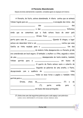 A Floresta Abandonada
Depois de leres atentamente o episódio, completa agora os espaços em branco.
A floresta, de facto, estava abandonada. A víbora contou que os animais
tinham fugido para os _______________________, à excepção dos ratos , das
_______________________, das _______________________, dos
_______________________ e das _______________________. Informou
ainda que se comentava que a fada estava louca de amor pelo
_______________________. Oriana ficou _______________________ e
partiu para casa do _______________________. Quando lá chegou, o lugar
estava em desordem total e um _______________________ contou que essa
família se tinha mudado para a _______________________. Um dos
_______________________ do moleiro tinha desaparecido e a floresta já não
era considerada um local seguro. O lenhador, a mulher e o filho, segundo o relato
de uma _______________________, desesperados de tanta miséria, também
tinham partido para a _______________________ em busca de
_______________________. O quarto do Poeta estava vazio e coberto de
_______________________. Segundo as palavras de uma aranha, o Poeta,
decepcionado com a ausência de _______________________, tinha
_______________________ todos os seus livros e papéis e também tinha
partido para a _______________________.
Oriana, cheia de_______________________ (*) e de
_______________________ (*), parte então para a
_______________________ em busca dos seus protegidos.
(*) Selecciona uma das seguintes palavras para cada espaço com asterisco:
ALEGRIA; RAIVA; ARREPENDIMENTO; ENTUSIASMO; VAIDADE; REMORSOS; MEDO.
Ficha VIII
 