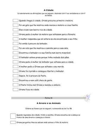 A Cidade
Lê atentamente as afirmações que se seguem. Assinala com V as verdadeiras e com F
as falsas.
Quando chegou à cidade, Oriana procurou primeiro o moleiro.
Foi um gato que lhe mostrou onde morava o moleiro e a sua família.
Eles viviam num bairro rico da cidade.
Oriana pediu à mulher do moleiro que voltassem para a floresta.
A mulher respondeu que só voltaria se ela encontrasse o seu filho.
Foi então à procura do lenhador.
Foi um rato que lhe mostrou o caminho para a casa dele.
Encontrou o lenhador e a sua família num bairro miserável.
O lenhador estava preso porque tinha roubado dois pães.
Oriana pediu à mulher do lenhador que voltasse para a cidade.
A mulher pediu a Oriana que soltasse o seu marido.
Oriana foi à prisão e conseguiu libertar o lenhador.
Depois, foi à procura do Poeta.
Encontrou-o num café cheio de gente.
O Poeta tratou mal Oriana e mandou-a embora.
Oriana ficou na cidade.
Ficha IX
A Árvore e os Animais
Ordena as frases que se seguem, numerando-as de 1 a 19.
Quando regressou da cidade, triste e sozinha, Oriana encostou-se a cabeça ao
tronco de uma árvore e começou a chorar.
Oriana perguntou-lhes se sabiam onde estava o filho do moleiro.
 