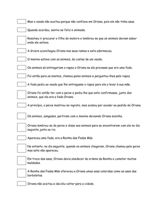 Mas o veado não aceitou porque não confiava em Oriana, pois ela não tinha asas.
Quando acordou, sentia-se feliz e animada.
Resolveu ir procurar o filho do moleiro e lembrou-se que os animais deviam saber
onde ele estava.
A árvore aconchegou Oriana nos seus ramos e esta adormeceu.
O menino estava com os animais, às costas de um veado.
Os animais só entregariam o rapaz a Oriana se ela provasse que era uma fada.
Foi então para os montes, chamou pelos animais e perguntou-lhes pelo rapaz.
A fada pediu ao veado que lhe entregasse o rapaz para ela o levar à sua mãe.
Oriana foi então ter com o peixe e pediu-lhe que este confirmasse, junto dos
animais, que ela era a fada Oriana.
A princípio, o peixe mostrou-se ingrato, mas acabou por aceder ao pedido de Oriana.
Os animais, zangados, partiram com o menino deixando Oriana sozinha.
Oriana lembrou-se do peixe e disse aos animais para se encontrarem com ela no dia
seguinte junto ao rio.
Apareceu uma fada; era a Rainha das Fadas Más.
No entanto, no dia seguinte, quando os animais chegaram, Oriana chamou pelo peixe
mas este não apareceu.
Em troca das asas, Oriana devia obedecer às ordens da Rainha e cometer muitas
maldades.
A Rainha das Fadas Más ofereceu a Oriana umas asas coloridas como as asas das
borboletas.
Oriana não aceitou e decidiu voltar para a cidade.
 