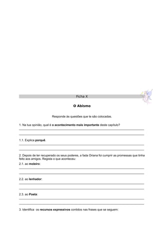 Ficha X
O Abismo
Responde às questões que te são colocadas.
1. Na tua opinião, qual é o acontecimento mais importante deste capítulo?
____________________________________________________________________________
____________________________________________________________________________
1.1. Explica porquê.
____________________________________________________________________________
____________________________________________________________________________
2. Depois de ter recuperado os seus poderes, a fada Oriana foi cumprir as promessas que tinha
feito aos amigos. Regista o que aconteceu:
2.1. ao moleiro:
____________________________________________________________________________
____________________________________________________________________________
2.2. ao lenhador:
____________________________________________________________________________
____________________________________________________________________________
2.3. ao Poeta:
____________________________________________________________________________
____________________________________________________________________________
3. Identifica os recursos expressivos contidos nas frases que se seguem:
 