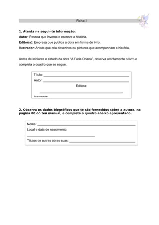 Ficha I
1. Atenta na seguinte informação:
Autor: Pessoa que inventa e escreve a história.
Editor(a): Empresa que publica a obra em forma de livro.
Ilustrador: Artista que cria desenhos ou pinturas que acompanham a história.
Antes de iniciares o estudo da obra “A Fada Oriana”, observa atentamente o livro e
completa o quadro que se segue.
2. Observa os dados biográficos que te são fornecidos sobre a autora, na
página 80 do teu manual, e completa o quadro abaixo apresentado.
Título: ________________________________________________
Autor: ________________________________________________
Editora:
_______________________________________________
Ilustrador: _____________________________________________
Nome: _______________________________________________________
Local e data de nascimento:
______________________________________
Títulos de outras obras suas: _____________________________________
 