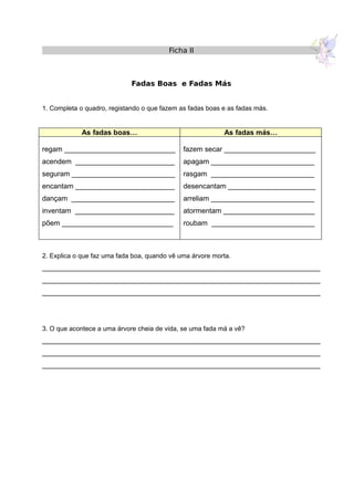 Ficha II
Fadas Boas e Fadas Más
1. Completa o quadro, registando o que fazem as fadas boas e as fadas más.
As fadas boas… As fadas más…
regam ____________________________
acendem _________________________
seguram __________________________
encantam _________________________
dançam __________________________
inventam _________________________
põem ____________________________
fazem secar _______________________
apagam __________________________
rasgam __________________________
desencantam ______________________
arreliam __________________________
atormentam _______________________
roubam __________________________
2. Explica o que faz uma fada boa, quando vê uma árvore morta.
______________________________________________________________________
______________________________________________________________________
______________________________________________________________________
3. O que acontece a uma árvore cheia de vida, se uma fada má a vê?
______________________________________________________________________
______________________________________________________________________
______________________________________________________________________
 