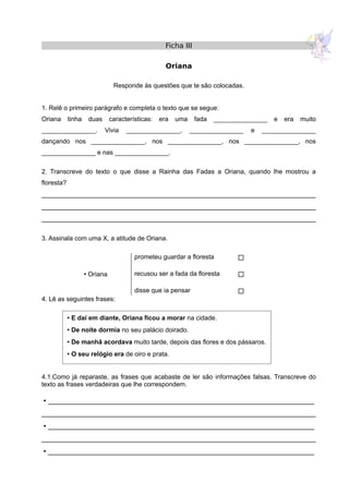  E daí em diante, Oriana ficou a morar na cidade.
 De noite dormia no seu palácio doirado.
 De manhã acordava muito tarde, depois das flores e dos pássaros.
 O seu relógio era de oiro e prata.
Ficha III
Oriana
Responde às questões que te são colocadas.
1. Relê o primeiro parágrafo e completa o texto que se segue:
Oriana tinha duas características: era uma fada _______________ e era muito
_______________. Vivia _______________, _______________ e _______________
dançando nos _______________, nos _______________, nos _______________, nos
_______________ e nas _______________.
2. Transcreve do texto o que disse a Rainha das Fadas a Oriana, quando lhe mostrou a
floresta?
______________________________________________________________________
______________________________________________________________________
______________________________________________________________________
3. Assinala com uma X, a atitude de Oriana.
prometeu guardar a floresta 
 Oriana recusou ser a fada da floresta 
disse que ia pensar 
4. Lê as seguintes frases:
4.1.Como já reparaste, as frases que acabaste de ler são informações falsas. Transcreve do
texto as frases verdadeiras que lhe correspondem.
 ____________________________________________________________________
______________________________________________________________________
 ____________________________________________________________________
______________________________________________________________________
 ____________________________________________________________________
 