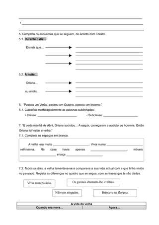 _____________________________________________________________________
 ____________________________________________________________________
______________________________________________________________________
5. Completa os esquemas que se seguem, de acordo com o texto.
5.1. Durante o dia…
Era ela que…
_________________________________________
_________________________________________
_________________________________________
_________________________________________
_________________________________________
_________________________________________
5.2. À noite…
Oriana…
_________________________________________
_________________________________________
ou então…
_________________________________________
_________________________________________
6. “Passou um Verão, passou um Outono, passou um Inverno.”
6.1. Classifica morfologicamente as palavras sublinhadas:
 Classe: ________________________  Subclasse: _____________________
7. “E certa manhã de Abril, Oriana acordou… A seguir, começaram a acordar os homens. Então
Oriana foi visitar a velha.”
7.1. Completa os espaços em branco.
A velha era muito ______________________. Vivia numa ______________________
velhíssima. Na casa havia apenas ______________________, móveis
______________________ e loiça ______________________.
7.2. Todos os dias, a velha lamentava-se e comparava a sua vida actual com a que tinha vivido
no passado. Regista as diferenças no quadro que se segue, com as frases que te são dadas.
A vida da velha
Quando era nova… Agora…
Vivia num palácio. Os garotos chamam-lhe «velha».
Não tem ninguém. Brincava na floresta.
 