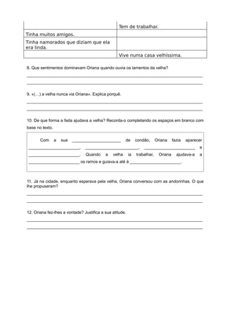 Tem de trabalhar.
Tinha muitos amigos.
Tinha namorados que diziam que ela
era linda.
Vive numa casa velhíssima.
8. Que sentimentos dominavam Oriana quando ouvia os lamentos da velha?
____________________________________________________________________________
____________________________________________________________________________
9. «(…) a velha nunca via Oriana». Explica porquê.
____________________________________________________________________________
____________________________________________________________________________
10. De que forma a fada ajudava a velha? Recorda-o completando os espaços em branco com
base no texto.
Com a sua _____________________ de condão, Oriana fazia aparecer
______________________, _______________________, ______________________ e
______________________. Quando a velha ia trabalhar, Oriana ajudava-a a
______________________ os ramos e guiava-a até à ______________________.
11. Já na cidade, enquanto esperava pela velha, Oriana conversou com as andorinhas. O que
lhe propuseram?
____________________________________________________________________________
____________________________________________________________________________
12. Oriana fez-lhes a vontade? Justifica a sua atitude.
____________________________________________________________________________
____________________________________________________________________________
 