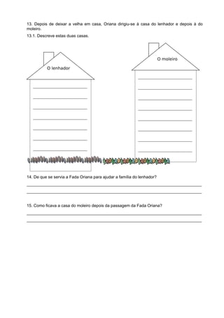 ________________________
________________________
________________________
________________________
________________________
________________________
________________________
________________________
________________________
________________________
________________________
________________________
________________________
________________________
________________________
________________________
13. Depois de deixar a velha em casa, Oriana dirigiu-se à casa do lenhador e depois à do
moleiro.
13.1. Descreve estas duas casas.
14. De que se servia a Fada Oriana para ajudar a família do lenhador?
____________________________________________________________________________
____________________________________________________________________________
15. Como ficava a casa do moleiro depois da passagem da Fada Oriana?
____________________________________________________________________________
____________________________________________________________________________
O lenhador
O moleiro
 