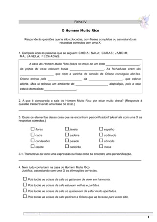 Ficha IV
O Homem Muito Rico
Responde às questões que te são colocadas, com frases completas ou assinalando as
respostas correctas com uma X.
1. Completa com as palavras que se seguem: CHEIA; SALA; CARAS; JARDIM;
MÁ; JANELA; FECHADAS.
A casa do Homem Muito Rico ficava no meio de um lindo _____________________.
As portas da casa estavam todas _____________________. As fechaduras eram tão
_____________________ que nem a varinha de condão de Oriana conseguia abri-las.
Oriana entrou pela _____________________ da _____________________, que estava
aberta. Mas lá reinava um ambiente de ____________________ disposição, pois a sala
estava demasiado ____________________.
2. A que é comparada a sala do Homem Muito Rico por estar muito cheia? (Responde à
questão transcrevendo uma frase do texto.)
____________________________________________________________________________
3. Quais os elementos dessa casa que se encontram personificados? (Assinala com uma X as
respostas correctas.)
 flores
 caixa
 candelabro
 tapete
 janela
 cadeira
 parede
 cadeirão
 espelho
 cortinado
 cómoda
 mesa
3.1. Transcreve do texto uma expressão ou frase onde se encontre uma personificação.
____________________________________________________________________________
4. Nem tudo corria bem na casa do Homem Muito Rico.
Justifica, assinalando com uma X as afirmações correctas.
 Pois todas as coisas da sala se gabavam de viver em harmonia.
 Pois todas as coisas da sala estavam velhas e partidas.
 Pois todas as coisas da sala se queixavam de estar muito apertadas.
 Pois todas as coisas da sala pediram a Oriana que as levasse para outro sítio.
1 1
1
1
1
1
 