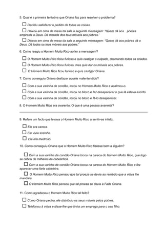 5. Qual é a primeira tentativa que Oriana faz para resolver o problema?
 Decidiu satisfazer o pedido de todas as coisas.
 Deixou em cima da mesa da sala a seguinte mensagem: “Quem dá aos pobres
empresta a Deus. Dá metade dos teus móveis aos pobres.”
 Deixou em cima da mesa da sala a seguinte mensagem: “Quem dá aos pobres dá a
Deus. Dá todos os teus móveis aos pobres.”
6. Como reagiu o Homem Muito Rico ao ler a mensagem?
 O Homem Muito Rico ficou furioso e quis castigar o culpado, chamando todos os criados.
 O Homem Muito Rico ficou furioso, mas quis dar os móveis aos pobres.
 O Homem Muito Rico ficou furioso e quis castigar Oriana.
7. Como conseguiu Oriana desfazer aquele malentendido?
 Com a sua varinha de condão, tocou no Homem Muito Rico e acalmou-o.
 Com a sua varinha de condão, tocou no bloco e fez desaparecer o que lá estava escrito.
 Com a sua varinha de condão, tocou no bloco e fê-lo desaparecer.
8. O Homem Muito Rico era avarento. O que é uma pessoa avarenta?
____________________________________________________________________________
9. Refere um facto que levava o Homem Muito Rico a sentir-se infeliz.
 Ele era careca.
 Ele vivia sozinho.
 Ele era medroso.
10. Como conseguiu Oriana que o Homem Muito Rico fizesse bem a alguém?
 Com a sua varinha de condão Oriana tocou na careca do Homem Muito Rico, que logo
se cobriu de milhares de cabelinhos.
 Com a sua varinha de condão Oriana tocou na careca do Homem Muito Rico e fez
aparecer uma farta cabeleira.
 O Homem Muito Rico pensou que tal proeza se devia ao remédio que a viúva lhe
mandara.
 O Homem Muito Rico pensou que tal proeza se devia à Fada Oriana.
11. Como agradeceu o Homem Muito Rico tal feito?
 Como Oriana pedira, ele distribuiu os seus móveis pelos pobres.
 Telefonou à viúva e disse-lhe que tinha um emprego para o seu filho.
 