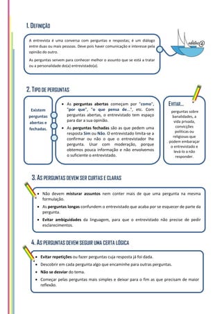 1. DEFINIÇÃO
2. TIPO DE PERGUNTAS
3.AS PERGUNTAS DEVEM SER CURTAS E CLARAS
4. AS PERGUNTAS DEVEM SEGUIR UMA CERTA LÓGICA
A entrevista é uma conversa com perguntas e respostas; é um diálogo
entre duas ou mais pessoas. Deve pois haver comunicação e interesse pela
opinião do outro.
As perguntas servem para conhecer melhor o assunto que se está a tratar
ou a personalidade do(a) entrevistado(a).
 As perguntas abertas começam por "como",
"por que", "o que pensa de...", etc. Com
perguntas abertas, o entrevistado tem espaço
para dar a sua opinião.
 As perguntas fechadas são as que pedem uma
resposta Sim ou Não. O entrevistado limita-se a
confirmar ou não o que o entrevistador lhe
pergunta. Usar com moderação, porque
obtemos pouca informação e não envolvemos
o suficiente o entrevistado.
Existem
perguntas
abertas e
fechadas.
 Não devem misturar assuntos nem conter mais de que uma pergunta na mesma
formulação.
 As perguntas longas confundem o entrevistado que acaba por se esquecer de parte da
pergunta.
 Evitar ambiguidades da linguagem, para que o entrevistado não precise de pedir
esclarecimentos.
EVITAR…
perguntas sobre
banalidades, a
vida privada,
convicções
políticas ou
religiosas que
podem embaraçar
o entrevistado e
levá-lo a não
responder.
 Evitar repetições ou fazer perguntas cuja resposta já foi dada.
 Descobrir em cada pergunta algo que encaminhe para outras perguntas.
 Não se desviar do tema.
 Começar pelas perguntas mais simples e deixar para o fim as que precisam de maior
reflexão.
 