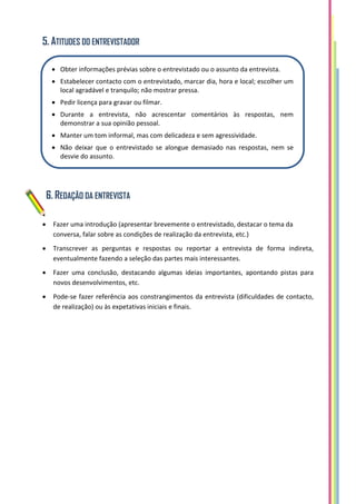 5. ATITUDES DO ENTREVISTADOR
6. REDAÇÃO DA ENTREVISTA
 Fazer uma introdução (apresentar brevemente o entrevistado, destacar o tema da
conversa, falar sobre as condições de realização da entrevista, etc.)
 Transcrever as perguntas e respostas ou reportar a entrevista de forma indireta,
eventualmente fazendo a seleção das partes mais interessantes.
 Fazer uma conclusão, destacando algumas ideias importantes, apontando pistas para
novos desenvolvimentos, etc.
 Pode-se fazer referência aos constrangimentos da entrevista (dificuldades de contacto,
de realização) ou às expetativas iniciais e finais.
 Obter informações prévias sobre o entrevistado ou o assunto da entrevista.
 Estabelecer contacto com o entrevistado, marcar dia, hora e local; escolher um
local agradável e tranquilo; não mostrar pressa.
 Pedir licença para gravar ou filmar.
 Durante a entrevista, não acrescentar comentários às respostas, nem
demonstrar a sua opinião pessoal.
 Manter um tom informal, mas com delicadeza e sem agressividade.
 Não deixar que o entrevistado se alongue demasiado nas respostas, nem se
desvie do assunto.
 No final da entrevista, agradecer a disponibilidade; enviar cópia do
texto final, se solicitado pelo entrevistado.
 