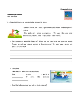 Ficha de leitura
O sapo apaixonado
Max Velthuijs

8 – Desenvolvimento de competências de espírito crítico
- Já sei! – disse ele. – Estou apaixonado pela linda e adorável patinha
branca!
- Não pode ser – disse o porquinho. – Um sapo não pode estar
apaixonado por uma pata. Tu és verde e ela é branca.
•

Concordas com a opinião do porco? Achas que era importante que o sapo e a pata
fossem animais da mesma espécie e da mesma cor? Ou será que o amor não
conhece barreiras?

_______________________________________________________________________
_______________________________________________________________________
_______________________________________________________________________
_______________________________________________________________________
_______________________________________________________________________
_______________________________________________________________________
•

Completa.
Desde então, amam-se perdidamente.
Um ___________ e uma ___________... Verde e
____________.

O

amor

não

conhece

__________________.
•

Qual é a lição de moral que retiras desta história?

_______________________________________________________________________
_______________________________________________________________________

 