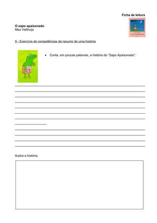 Ficha de leitura
O sapo apaixonado
Max Velthuijs

9 - Exercício de competências de resumo de uma história

•

Conta, em poucas palavras, a história do “Sapo Apaixonado”.

__________________________________________________________________________
__________________________________________________________________________
__________________________________________________________________________
__________________________________________________________________________
__________________________________________________________________________
__________________________________________________________________________
__________________________________________________________________________
__________________
__________________________________________________________________________
__________________________________________________________________________
__________________________________________________________________________
__________________________________________________________________________
Ilustra a história.

 