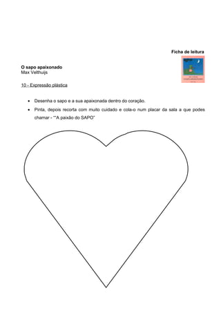 Ficha de leitura
O sapo apaixonado
Max Velthuijs
10 - Expressão plástica
•

Desenha o sapo e a sua apaixonada dentro do coração.

•

Pinta, depois recorta com muito cuidado e cola-o num placar da sala a que podes
chamar - ““A paixão do SAPO”

 