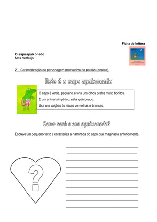 Ficha de leitura
O sapo apaixonado
Max Velthuijs

2 – Caracterização de personagem motivadora da paixão (enredo).

O sapo é verde, pequeno e tens uns olhos pretos muito bonitos.
É um animal simpático, está apaixonado.
Usa uns calções às riscas vermelhas e brancas.

Escreve um pequeno texto e caracteriza a namorada do sapo que imaginaste anteriormente.
__________________________________________________
_________________________________________________
__________________________________________________
__________________________________________________
__________________________________________________
__________________________________________________
__________________________________________________
__________________________________________________
__________________________________________________
__________________________________________________

 
