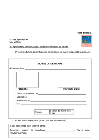 Ficha de leitura
O sapo apaixonado
Max Velthuijs
3 – Aprofundar a caracterização - Bilhete de Identidade da amada.
•

Preenche o bilhete de identidade da personagem por quem o sapo está apaixonado.

BILHETE DE IDENTIDADE
Nome do animal: _______________________________________________________

Fotografia

Impressão digital

Tem o corpo coberto de ___________________________________________.
Desloca-se _____________________________________________________.
Alimenta-se de __________________________________________________.
Vive ___________________________________________________________.

Nasceu

•

do ventre da minha mãe.
do ovo

Outros dados importantes (risca o que não está correcto)

O seu apaixonado é um sapo/um porco _______________________________________.
Costumam passear de
nervosa/carinhosa.

avião/barco__________________________.

Ela

é

muito

 