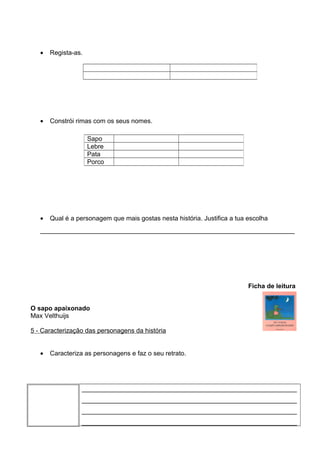 •

Regista-as.

•

Constrói rimas com os seus nomes.
Sapo
Lebre
Pata
Porco

•

Qual é a personagem que mais gostas nesta história. Justifica a tua escolha

_______________________________________________________________________

Ficha de leitura
O sapo apaixonado
Max Velthuijs
5 - Caracterização das personagens da história
•

Caracteriza as personagens e faz o seu retrato.

____________________________________________________________
____________________________________________________________
____________________________________________________________
____________________________________________________________

 