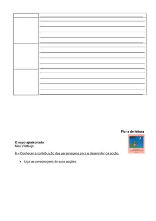 ___________________________________________________________
____________________________________________________________
____________________________________________________________
____________________________________________________________
____________________________________________________________
___________________________________________________________
____________________________________________________________
____________________________________________________________
____________________________________________________________
____________________________________________________________
____________________________________________________________
____________________________________________________________
____________________________________________________________
____________________________________________________________
____________________________________________________________
___________________________________________________________

Ficha de leitura
O sapo apaixonado
Max Velthuijs
6 – Conhecer a contribuição das personagens para o desenrolar da acção.
•

Liga as personagens às suas acções.

 