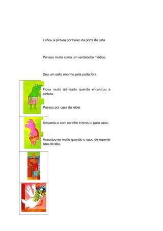 Enfiou a pintura por baixo da porta da pata.

Pensou muito como um verdadeiro médico.

Deu um salto enorme pela porta fora.

Ficou muito admirada quando encontrou a
pintura.

Passou por casa da lebre

Amparou-o com carinho e levou-o para casa.

Assustou-se muito quando o sapo de repente
caiu do céu.

 