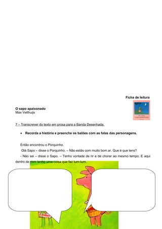 Ficha de leitura
O sapo apaixonado
Max Velthuijs

7 – Transcrever do texto em prosa para a Banda Desenhada.
•

Recorda a história e preenche os balões com as falas das personagens.

Então encontrou o Porquinho.
Olá Sapo – disse o Porquinho. – Não estás com muito bom ar. Que é que tens?
- Não sei – disse o Sapo. – Tenho vontade de rir e de chorar ao mesmo tempo. E aqui
dentro de mim tenho uma coisa que faz tum-tum.

 