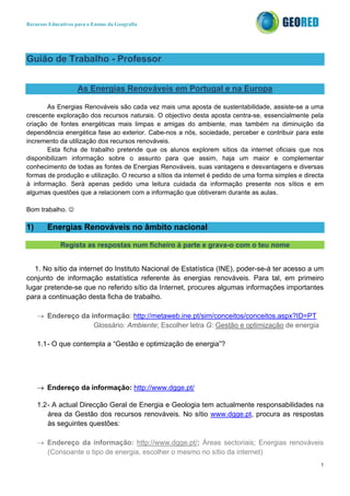 Recursos Educativos para o Ensino da Geografia
1
Guião de Trabalho - Professor
As Energias Renováveis em Portugal e na Europa
As Energias Renováveis são cada vez mais uma aposta de sustentabilidade, assiste-se a uma
crescente exploração dos recursos naturais. O objectivo desta aposta centra-se, essencialmente pela
criação de fontes energéticas mais limpas e amigas do ambiente, mas também na diminuição da
dependência energética fase ao exterior. Cabe-nos a nós, sociedade, perceber e contribuir para este
incremento da utilização dos recursos renováveis.
Esta ficha de trabalho pretende que os alunos explorem sítios da internet oficiais que nos
disponibilizam informação sobre o assunto para que assim, haja um maior e complementar
conhecimento de todas as fontes de Energias Renováveis, suas vantagens e desvantagens e diversas
formas de produção e utilização. O recurso a sítios da internet é pedido de uma forma simples e directa
à informação. Será apenas pedido uma leitura cuidada da informação presente nos sítios e em
algumas questões que a relacionem com a informação que obtiveram durante as aulas.
Bom trabalho. ☺
1) Energias Renováveis no âmbito nacional
Regista as respostas num ficheiro à parte e grava-o com o teu nome
1. No sítio da internet do Instituto Nacional de Estatística (INE), poder-se-á ter acesso a um
conjunto de informação estatística referente às energias renováveis. Para tal, em primeiro
lugar pretende-se que no referido sítio da Internet, procures algumas informações importantes
para a continuação desta ficha de trabalho.
→ Endereço da informação: http://metaweb.ine.pt/sim/conceitos/conceitos.aspx?ID=PT
Glossário: Ambiente; Escolher letra G: Gestão e optimização de energia
1.1- O que contempla a “Gestão e optimização de energia”?
→ Endereço da informação: http://www.dgge.pt/
1.2- A actual Direcção Geral de Energia e Geologia tem actualmente responsabilidades na
área da Gestão dos recursos renováveis. No sítio www.dgge.pt, procura as respostas
às seguintes questões:
→ Endereço da informação: http://www.dgge.pt/; Áreas sectoriais; Energias renováveis
(Consoante o tipo de energia, escolher o mesmo no sítio da internet)
 