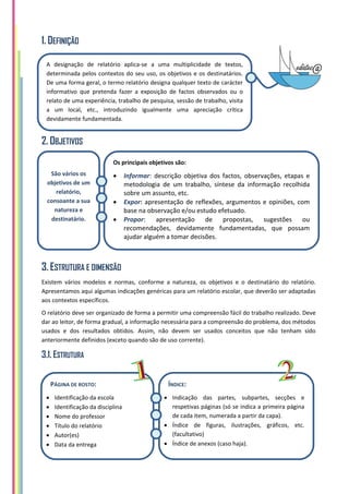 1. DEFINIÇÃO
2. OBJETIVOS
3. ESTRUTURA E DIMENSÃO
Existem vários modelos e normas, conforme a natureza, os objetivos e o destinatário do relatório.
Apresentamos aqui algumas indicações genéricas para um relatório escolar, que deverão ser adaptadas
aos contextos específicos.
O relatório deve ser organizado de forma a permitir uma compreensão fácil do trabalho realizado. Deve
dar ao leitor, de forma gradual, a informação necessária para a compreensão do problema, dos métodos
usados e dos resultados obtidos. Assim, não devem ser usados conceitos que não tenham sido
anteriormente definidos (exceto quando são de uso corrente).
3.1. ESTRUTURA
A designação de relatório aplica-se a uma multiplicidade de textos,
determinada pelos contextos do seu uso, os objetivos e os destinatários.
De uma forma geral, o termo relatório designa qualquer texto de carácter
informativo que pretenda fazer a exposição de factos observados ou o
relato de uma experiência, trabalho de pesquisa, sessão de trabalho, visita
a um local, etc., introduzindo igualmente uma apreciação crítica
devidamente fundamentada.
Os principais objetivos são:
 Informar: descrição objetiva dos factos, observações, etapas e
metodologia de um trabalho, síntese da informação recolhida
sobre um assunto, etc.
 Expor: apresentação de reflexões, argumentos e opiniões, com
base na observação e/ou estudo efetuado.
 Propor: apresentação de propostas, sugestões ou
recomendações, devidamente fundamentadas, que possam
ajudar alguém a tomar decisões.
São vários os
objetivos de um
relatório,
consoante a sua
natureza e
destinatário.
PÁGINA DE ROSTO:
 Identificação da escola
 Identificação da disciplina
 Nome do professor
 Título do relatório
 Autor(es)
 Data da entrega
ÍNDICE:
 Indicação das partes, subpartes, secções e
respetivas páginas (só se indica a primeira página
de cada item, numerada a partir da capa).
 Índice de figuras, ilustrações, gráficos, etc.
(facultativo)
 Índice de anexos (caso haja).
 