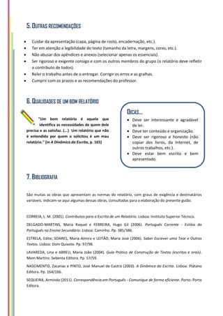 5. OUTRAS RECOMENDAÇÕES
 Cuidar da apresentação (capa, página de rosto, encadernação, etc.).
 Ter em atenção a legibilidade do texto (tamanho da letra, margens, cores, etc.).
 Não abusar dos apêndices e anexos (selecionar apenas os essenciais).
 Ser rigoroso e exigente consigo e com os outros membros do grupo (o relatório deve refletir
o contributo de todos).
 Reler o trabalho antes de o entregar. Corrigir os erros e as gralhas.
 Cumprir com os prazos e as recomendações do professor.
6. QUALIDADES DE UM BOM RELATÓRIO
"Um bom relatório é aquele que
identifica as necessidades de quem dele
precisa e as satisfaz. (...) Um relatório que não
é entendido por quem o solicitou é um mau
relatório." (in A Dinâmica da Escrita, p. 165)
7. BIBLIOGRAFIA
São muitas as obras que apresentam as normas do relatório, com graus de exigência e destinatários
variáveis. Indicam-se aqui algumas dessas obras, consultadas para a elaboração do presente guião.
CORREIA, L. M. (2001). Contributos para a Escrita de um Relatório. Lisboa: Instituto Superior Técnico.
DELGADO-MARTINS, Maria Raquel e FERREIRA, Hugo Gil (2006). Português Corrente - Estilos do
Português no Ensino Secundário. Lisboa: Caminho. Pp. 385/386.
ESTRELA, Edite; SOARES, Maria Almira e LEITÃO, Maria José (2006). Saber Escrever uma Tese e Outros
Textos. Lisboa: Dom Quixote. Pp. 97/98.
LAVAREDA, Lina e ABREU, Maria João (2004). Guia Prático de Construção de Textos (escritos e orais).
Mem Martins: Sebenta Editora. Pp. 57/59.
NASCIMENTO, Zacarias e PINTO, José Manuel de Castro (2003). A Dinâmica da Escrita. Lisboa: Plátano
Editora. Pp. 164/166.
SEQUEIRA, Arminda (2011). Correspondência em Português - Comunique de forma eficiente. Porto: Porto
Editora.
DICAS…
 Deve ser interessante e agradável
de ler.
 Deve ter conteúdo e organização.
 Deve ser rigoroso e honesto (não
copiar dos livros, da Internet, de
outros trabalhos, etc.).
 Deve estar bem escrito e bem
apresentado.
 